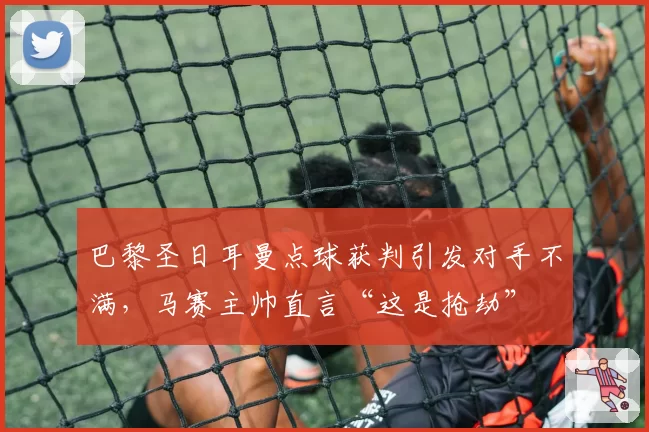 巴黎圣日耳曼点球获判引发对手不满，马赛主帅直言“这是抢劫”