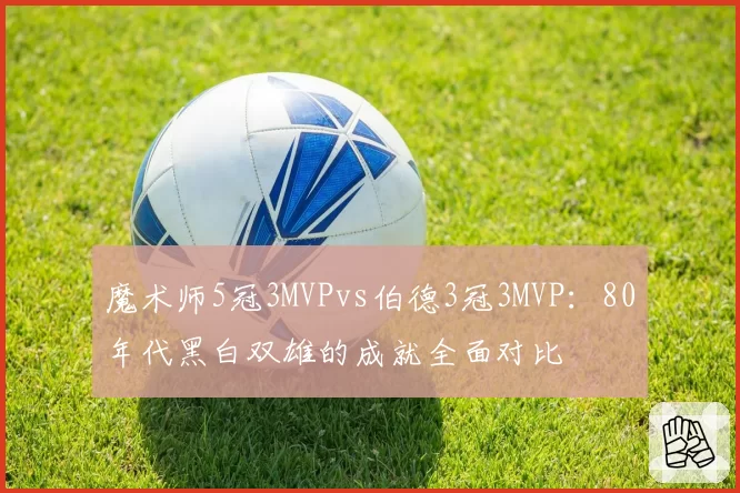 魔术师5冠3MVPvs伯德3冠3MVP：80年代黑白双雄的成就全面对比