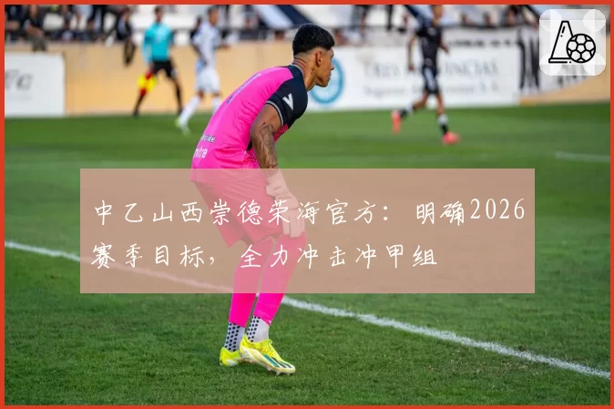 中乙山西崇德荣海官方：明确2026赛季目标，全力冲击冲甲组