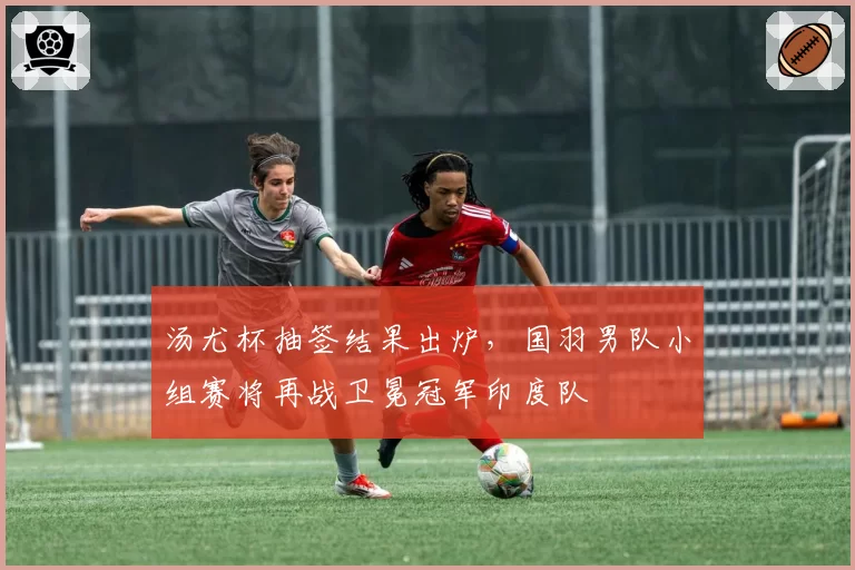 汤尤杯抽签结果出炉，国羽男队小组赛将再战卫冕冠军印度队