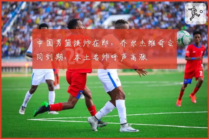 中国男篮换帅在即，乔尔杰维奇合同到期，本土名帅呼声高涨