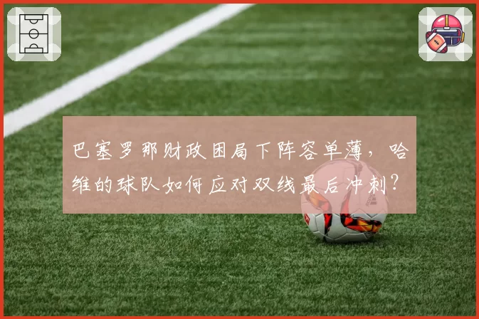 巴塞罗那财政困局下阵容单薄，哈维的球队如何应对双线最后冲刺？