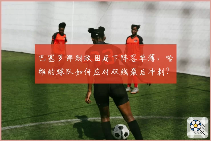 巴塞罗那财政困局下阵容单薄,哈维的球队如何应对双线最后冲刺?