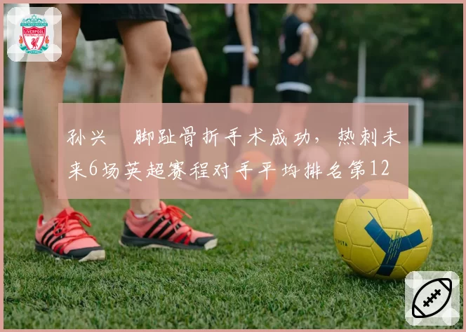孙兴慜脚趾骨折手术成功，热刺未来6场英超赛程对手平均排名第12