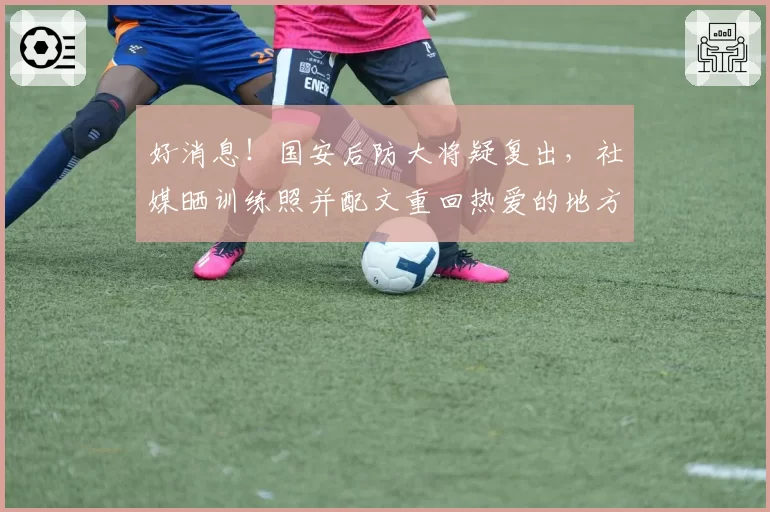 好消息！国安后防大将疑复出，社媒晒训练照并配文重回热爱的地方