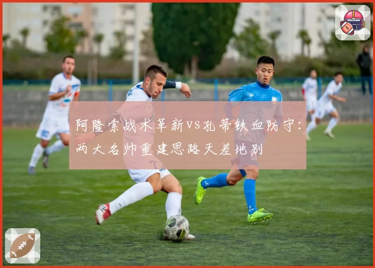 阿隆索战术革新vs孔蒂铁血防守：两大名帅重建思路天差地别