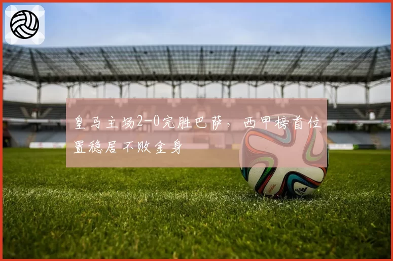 皇马主场2-0完胜巴萨,西甲榜首位置稳居不败金身