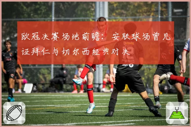 欧冠决赛场地前瞻：安联球场曾见证拜仁与切尔西经典对决