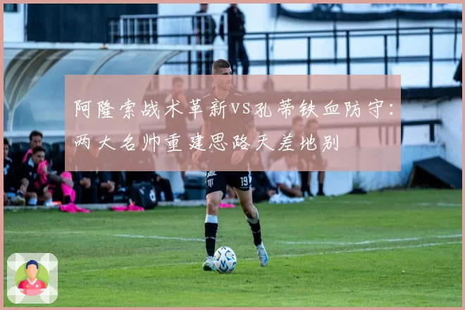 阿隆索战术革新vs孔蒂铁血防守：两大名帅重建思路天差地别