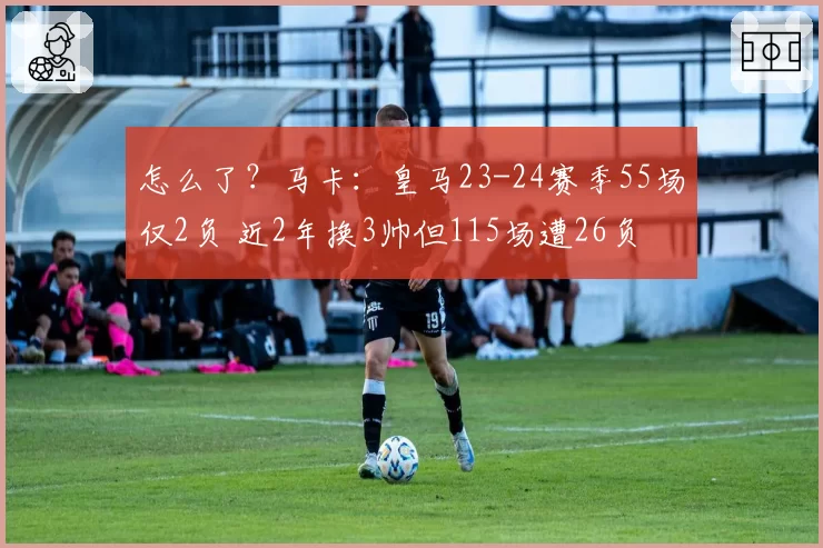 怎么了?马卡:皇马23-24赛季55场仅2负 近2年换3帅但115场遭26负
