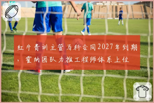 红牛青训主管马科合同2027年到期,霍纳团队力推工程师体系上位