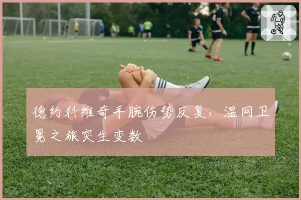 德约科维奇手腕伤势反复,温网卫冕之旅突生变数