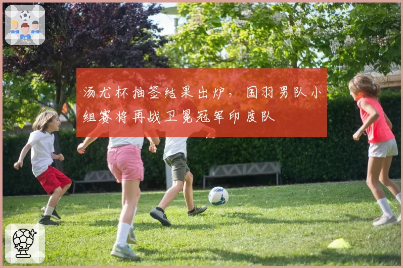 汤尤杯抽签结果出炉，国羽男队小组赛将再战卫冕冠军印度队