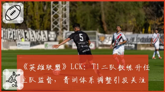 《英雄联盟》LCK：T1二队教练升任主队监督，青训体系调整引发关注