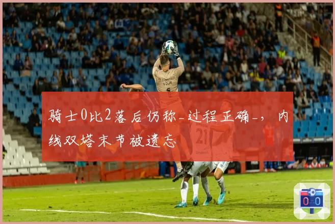 骑士0比2落后仍称_过程正确_，内线双塔末节被遗忘