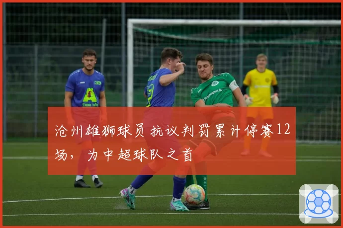 沧州雄狮球员抗议判罚累计停赛12场,为中超球队之首