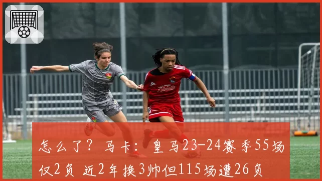 怎么了?马卡:皇马23-24赛季55场仅2负 近2年换3帅但115场遭26负