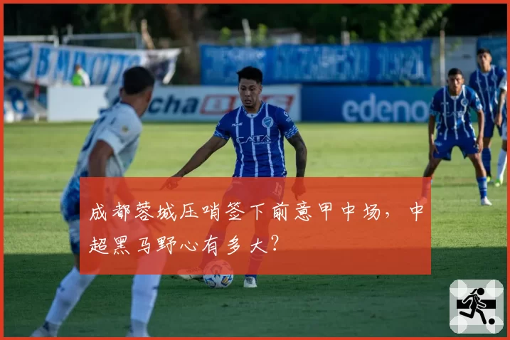 成都蓉城压哨签下前意甲中场，中超黑马野心有多大？