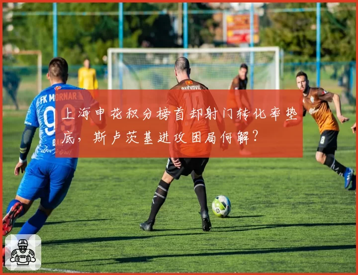上海申花积分榜首却射门转化率垫底，斯卢茨基进攻困局何解？