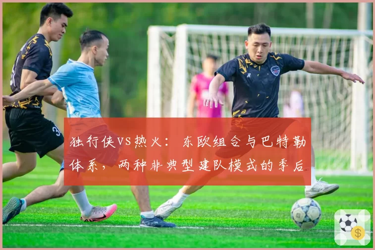 独行侠vs热火：东欧组合与巴特勒体系，两种非典型建队模式的季后赛压力测试