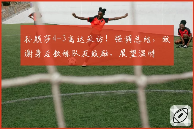 孙颖莎4-3高达采访!强调总结,致谢身后教练队友鼓励,展望温特