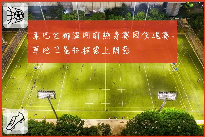 莱巴金娜温网前热身赛因伤退赛，草地卫冕征程蒙上阴影