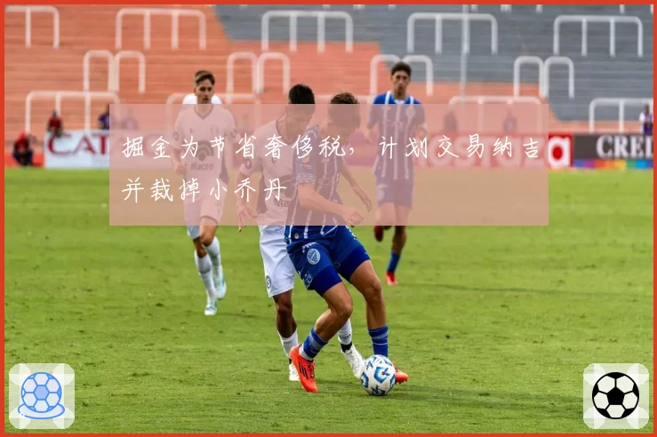 掘金为节省奢侈税,计划交易纳吉并裁掉小乔丹
