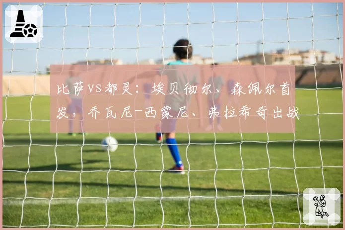 比萨vs都灵:埃贝彻尔、森佩尔首发,乔瓦尼-西蒙尼、弗拉希奇出战