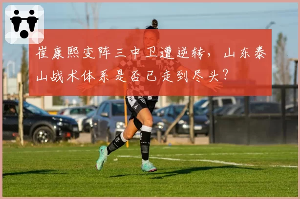 崔康熙变阵三中卫遭逆转，山东泰山战术体系是否已走到尽头？