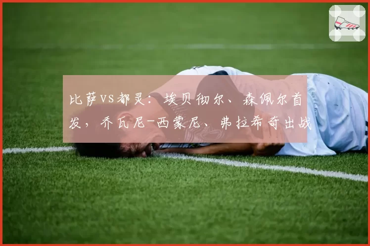 比萨vs都灵:埃贝彻尔、森佩尔首发,乔瓦尼-西蒙尼、弗拉希奇出战