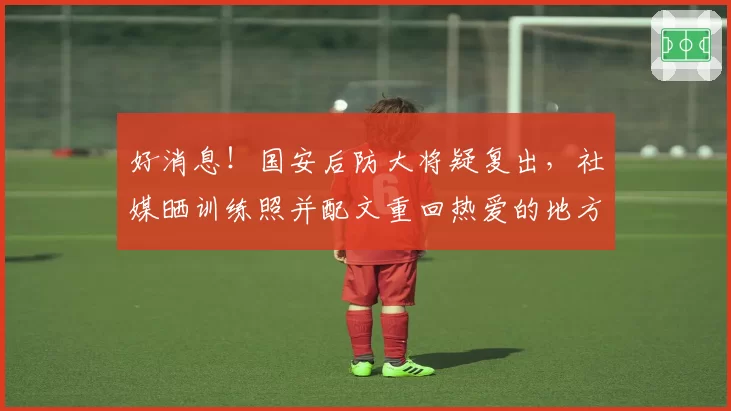 好消息！国安后防大将疑复出，社媒晒训练照并配文重回热爱的地方