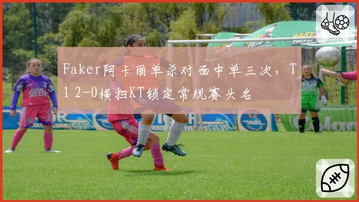 Faker阿卡丽单杀对面中单三次，T1 2-0横扫KT锁定常规赛头名