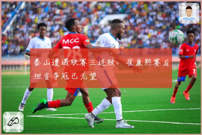 泰山遭遇联赛三连败，崔康熙赛后坦言争冠已无望