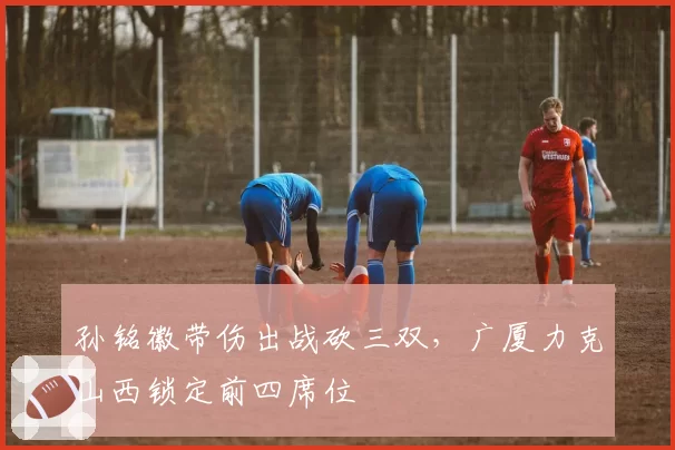 孙铭徽带伤出战砍三双，广厦力克山西锁定前四席位