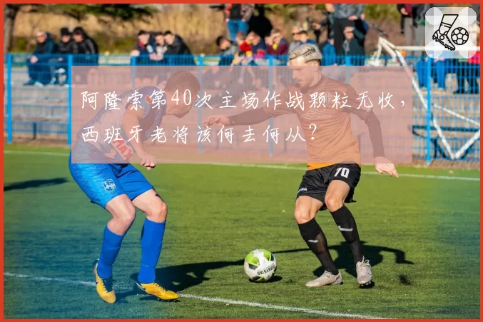 阿隆索第40次主场作战颗粒无收，西班牙老将该何去何从？