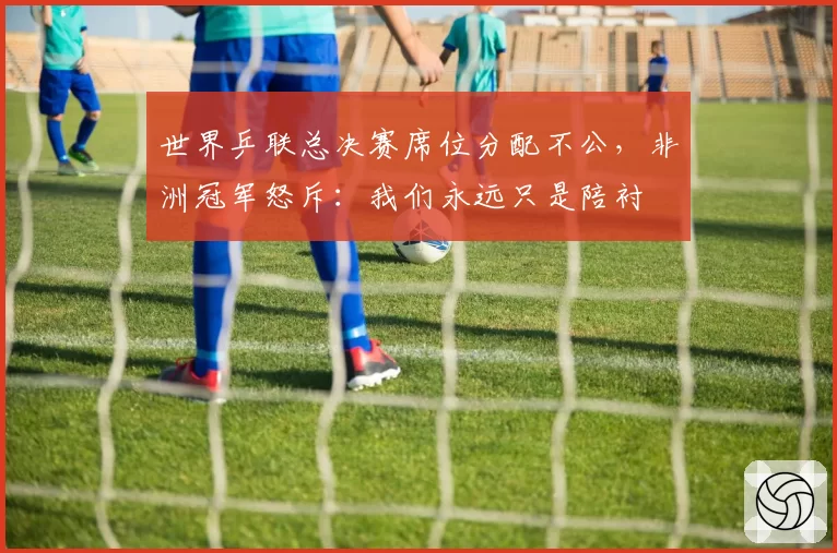 世界乒联总决赛席位分配不公，非洲冠军怒斥：我们永远只是陪衬