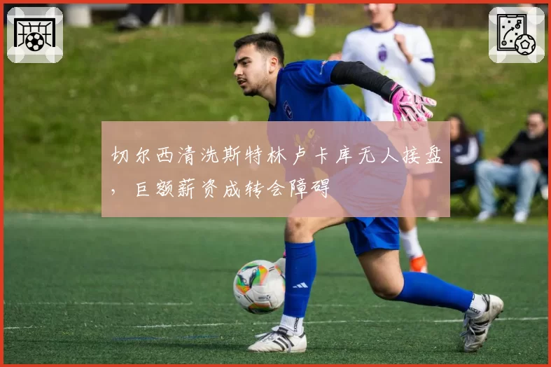 切尔西清洗斯特林卢卡库无人接盘，巨额薪资成转会障碍