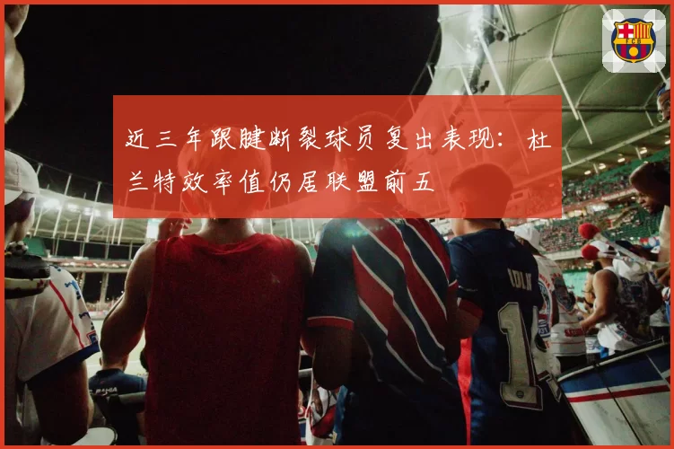 近三年跟腱断裂球员复出表现：杜兰特效率值仍居联盟前五