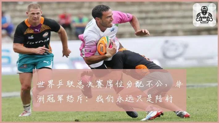 世界乒联总决赛席位分配不公，非洲冠军怒斥：我们永远只是陪衬