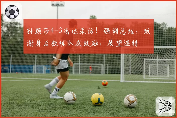 孙颖莎4-3高达采访！强调总结，致谢身后教练队友鼓励，展望温特