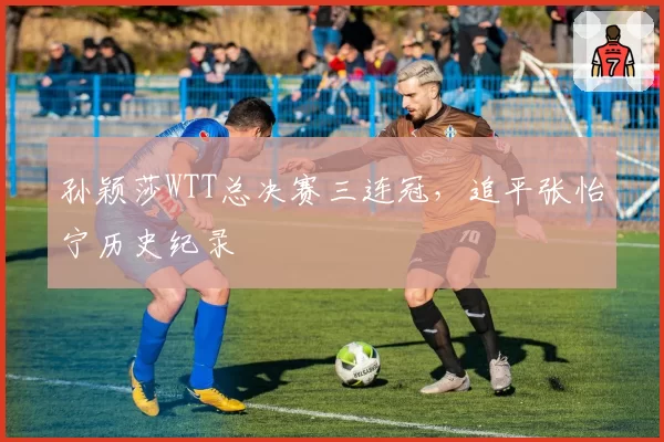 孙颖莎WTT总决赛三连冠，追平张怡宁历史纪录