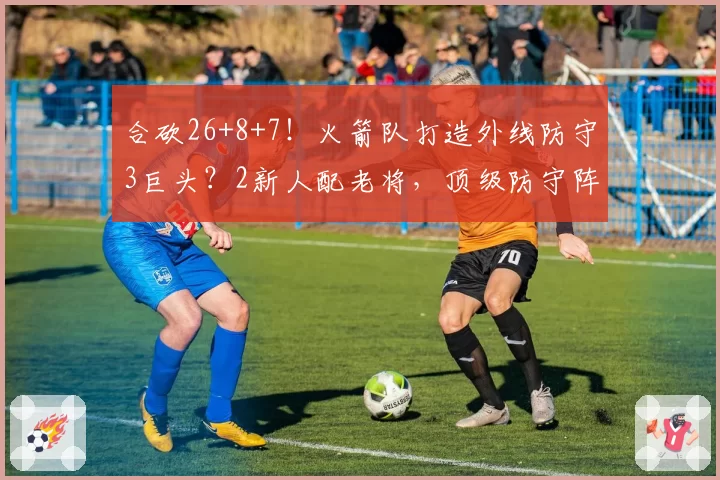 合砍26+8+7！火箭队打造外线防守3巨头？2新人配老将，顶级防守阵容成型
