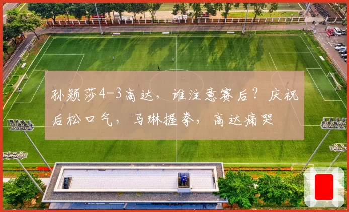 孙颖莎4-3高达,谁注意赛后?庆祝后松口气,马琳握拳,高达痛哭