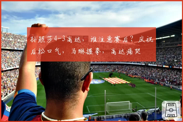 孙颖莎4-3高达,谁注意赛后?庆祝后松口气,马琳握拳,高达痛哭