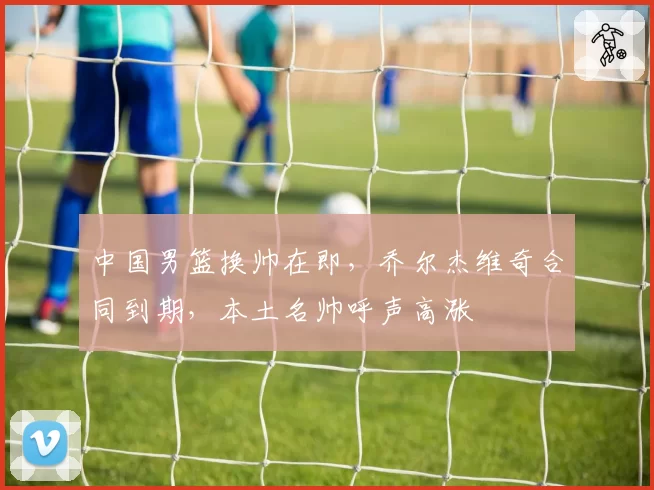 中国男篮换帅在即,乔尔杰维奇合同到期,本土名帅呼声高涨