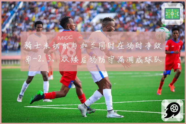 骑士米切尔与加兰同时在场时净效率-2.3,双矮后场防守漏洞成球队短板
