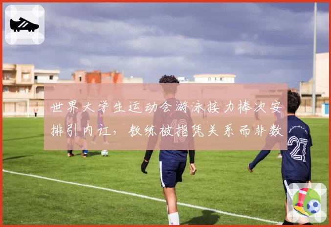 世界大学生运动会游泳接力棒次安排引内讧，教练被指凭关系而非数据定夺