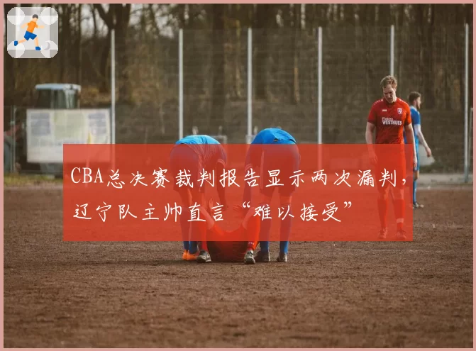 CBA总决赛裁判报告显示两次漏判，辽宁队主帅直言“难以接受”