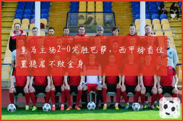 皇马主场2-0完胜巴萨,西甲榜首位置稳居不败金身
