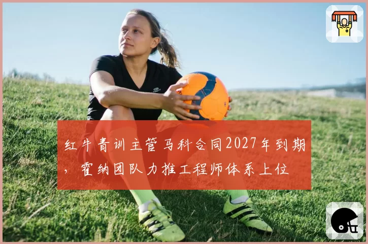 红牛青训主管马科合同2027年到期,霍纳团队力推工程师体系上位